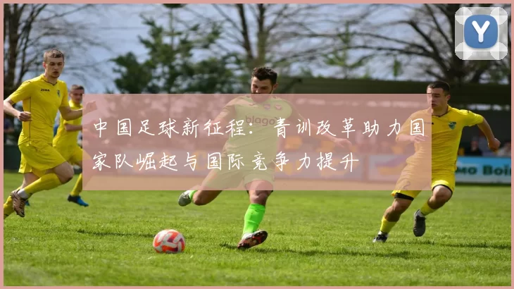 中国足球新征程：青训改革助力国家队崛起与国际竞争力提升