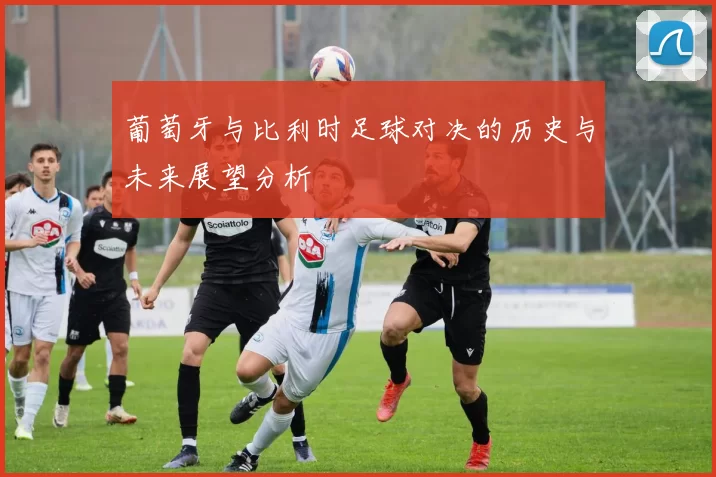 葡萄牙与比利时足球对决的历史与未来展望分析