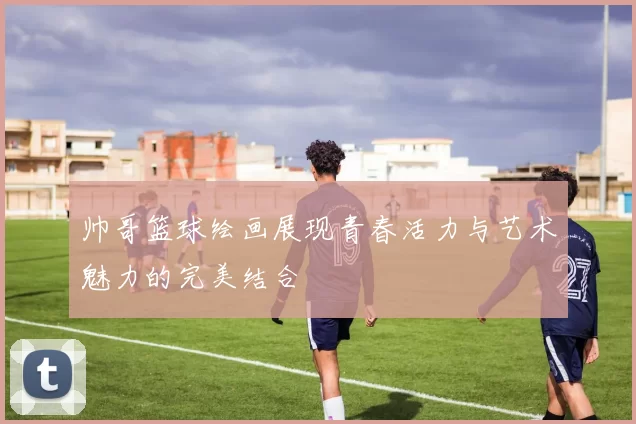 帅哥篮球绘画展现青春活力与艺术魅力的完美结合