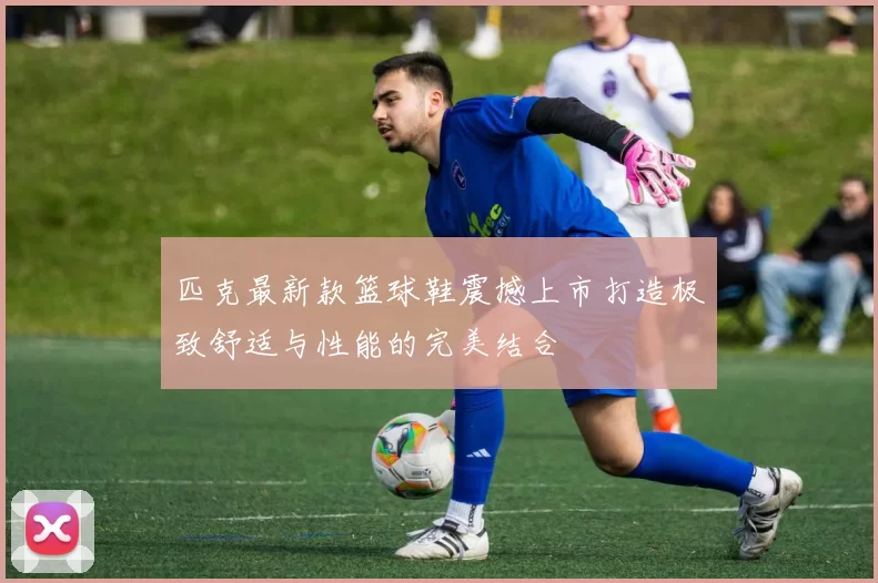 匹克最新款篮球鞋震撼上市打造极致舒适与性能的完美结合