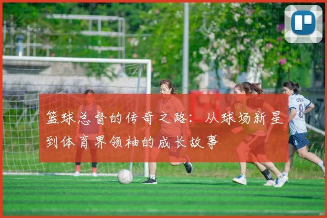 篮球总督的传奇之路：从球场新星到体育界领袖的成长故事