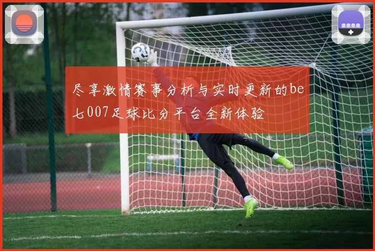 尽享激情赛事分析与实时更新的be七007足球比分平台全新体验